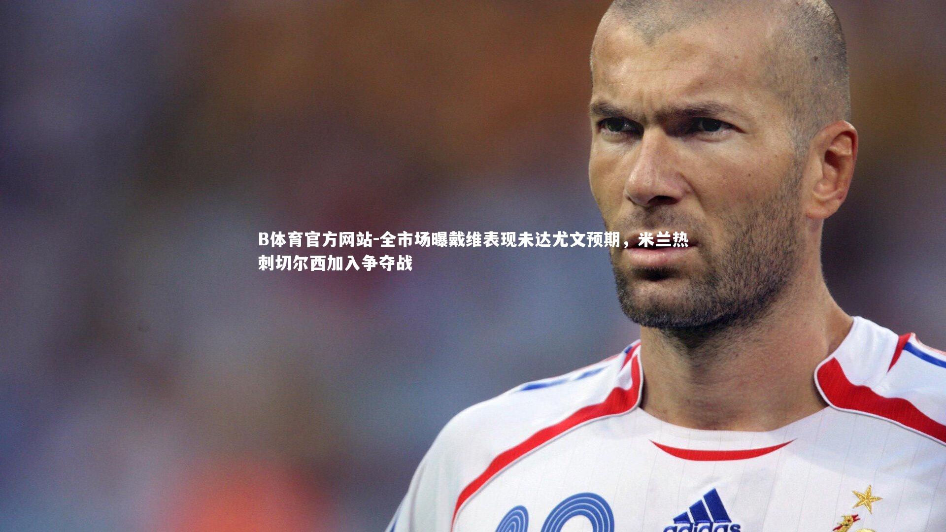 B体育官方网站-全市场曝戴维表现未达尤文预期,米兰热刺切尔西加入争夺战