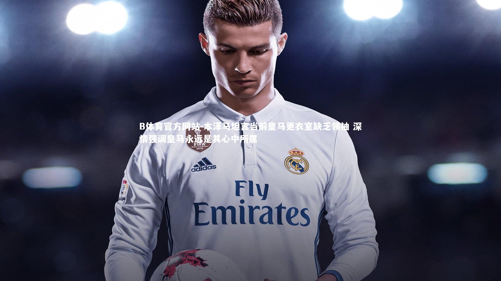 B体育官方网站-本泽马坦言当前皇马更衣室缺乏领袖 深情强调皇马永远是其心中所属