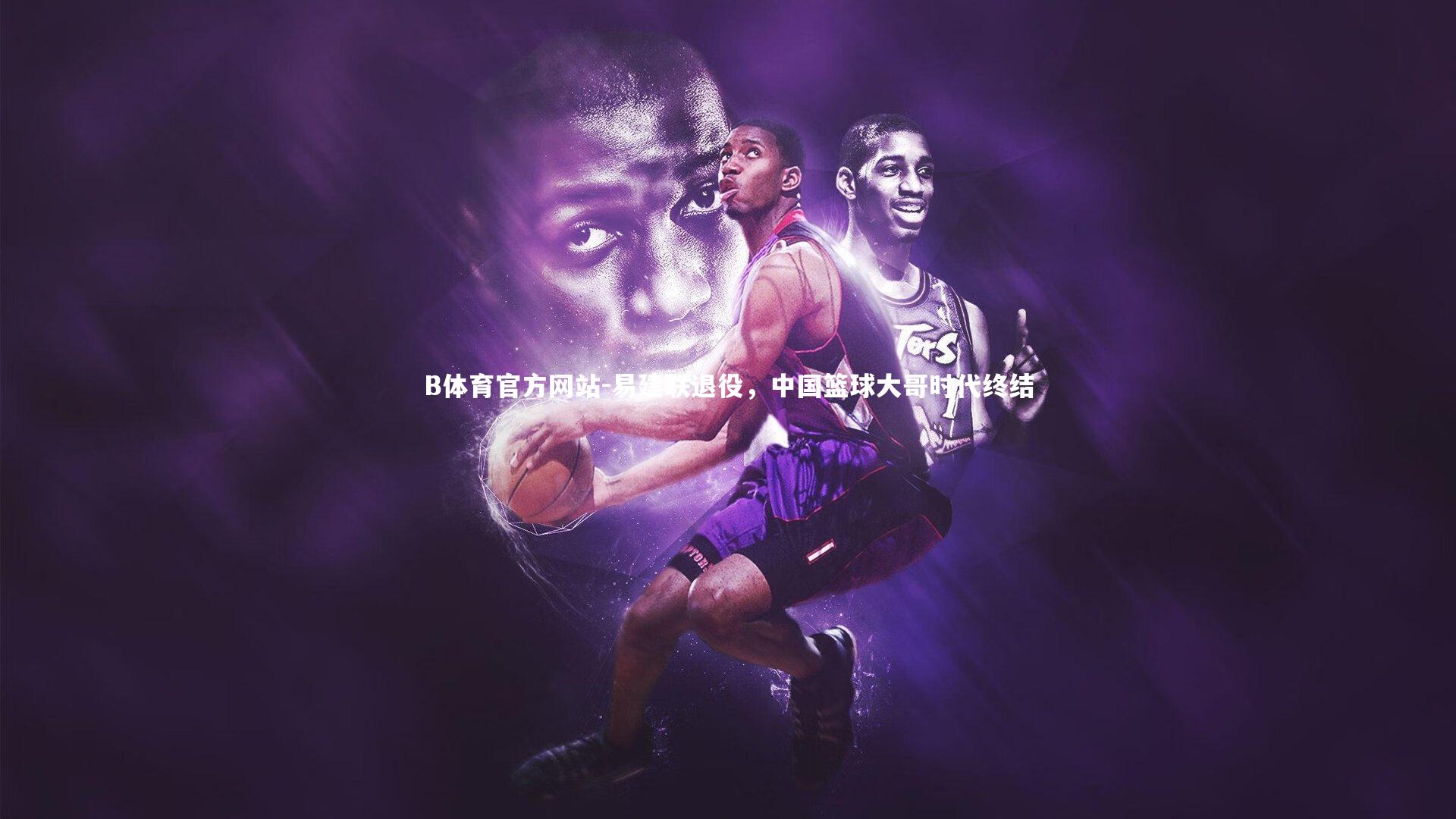 B体育官方网站-易建联退役，中国篮球大哥时代终结
